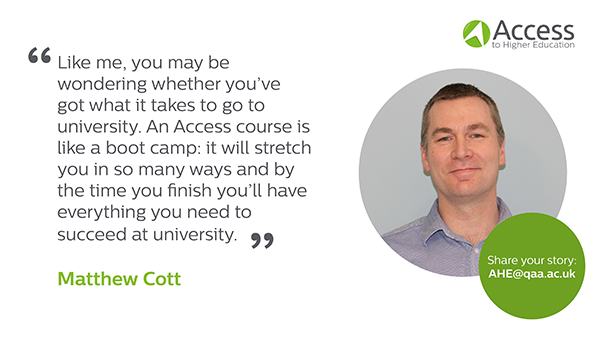 Quote from Matthew Cott "Like me, you may be wondering whether you've got what it takes to go to university. An Access course is like a boot camp: it will stretch you in so many ways and by the time you finish you'll have everything you need to succeed at university"